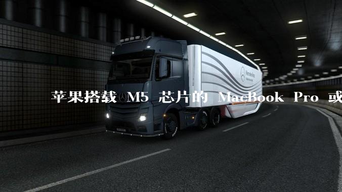 苹果搭载 M5 芯片的 MacBook Pro 或将于 2025 年秋推出，该产品应用了哪些新技术？