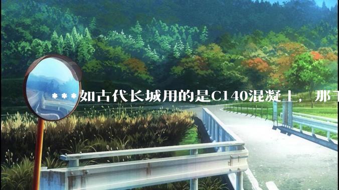 ***如古代长城用的是C140混凝土，那千百年下来会完整的留存至今还是损坏的更加严重？