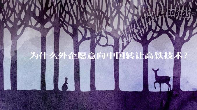 为什么外企愿意向中国转让高铁技术？